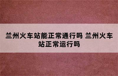 兰州火车站能正常通行吗 兰州火车站正常运行吗